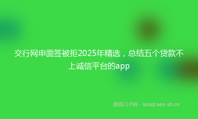 交行网申面签被拒2025年精选，总结五个贷款不上诚信平台的app