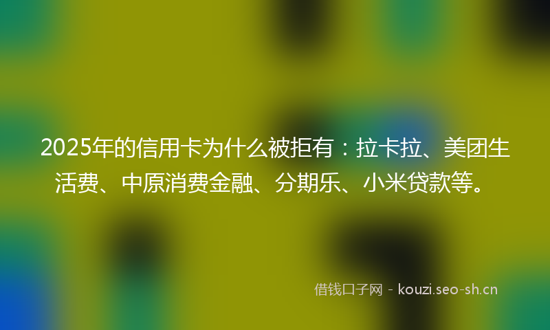 2025年的信用卡为什么被拒有：拉卡拉、美团生活费、中原消费金融、分期乐、小米贷款等。
