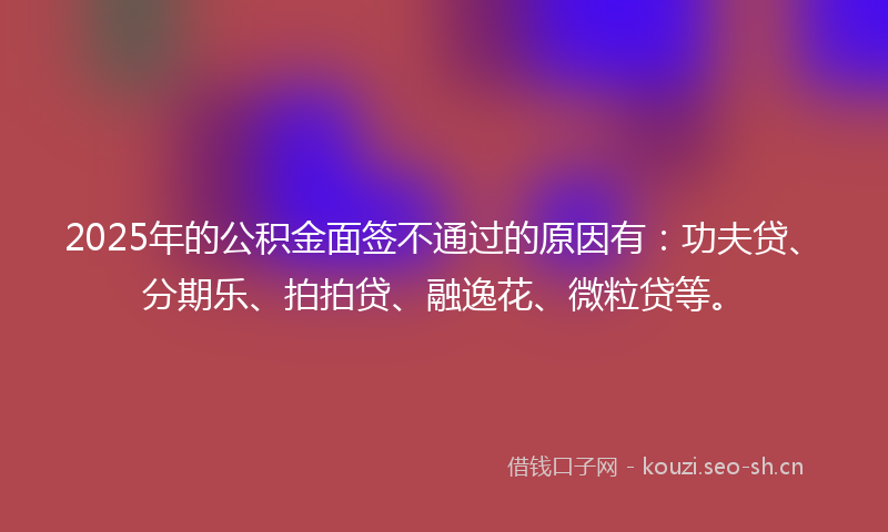 2025年的公积金面签不通过的原因有：功夫贷、分期乐、拍拍贷、融逸花、微粒贷等。