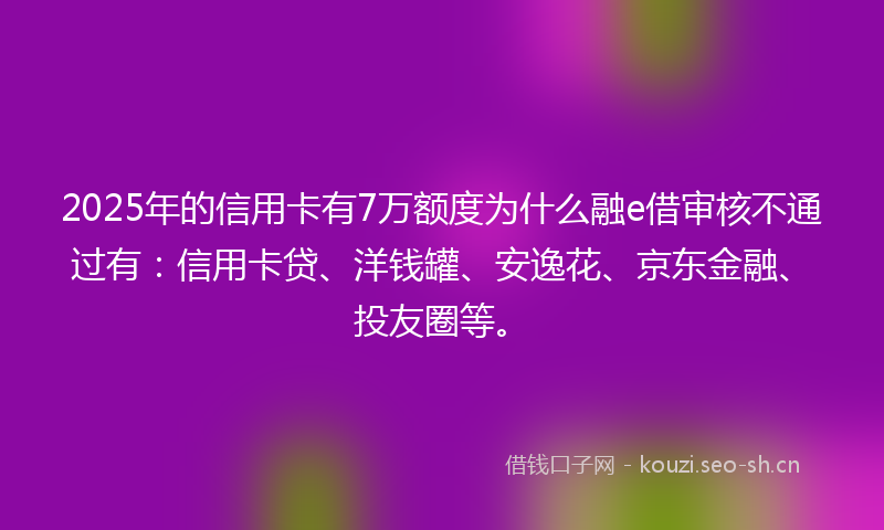 2025年的信用卡有7万额度为什么融e借审核不通过有：信用卡贷、洋钱罐、安逸花、京东金融、投友圈等。