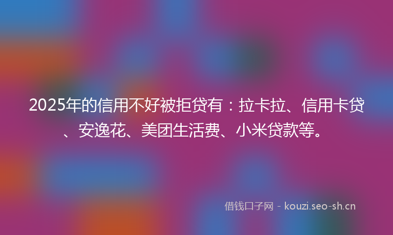 2025年的信用不好被拒贷有：拉卡拉、信用卡贷、安逸花、美团生活费、小米贷款等。