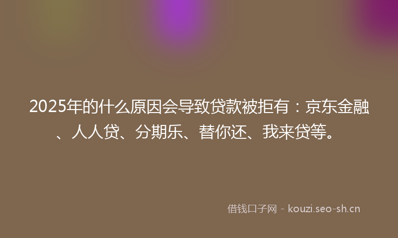 2025年的什么原因会导致贷款被拒有：京东金融、人人贷、分期乐、替你还、我来贷等。