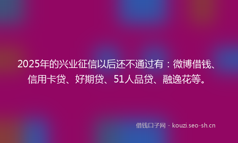 2025年的兴业征信以后还不通过有：微博借钱、信用卡贷、好期贷、51人品贷、融逸花等。