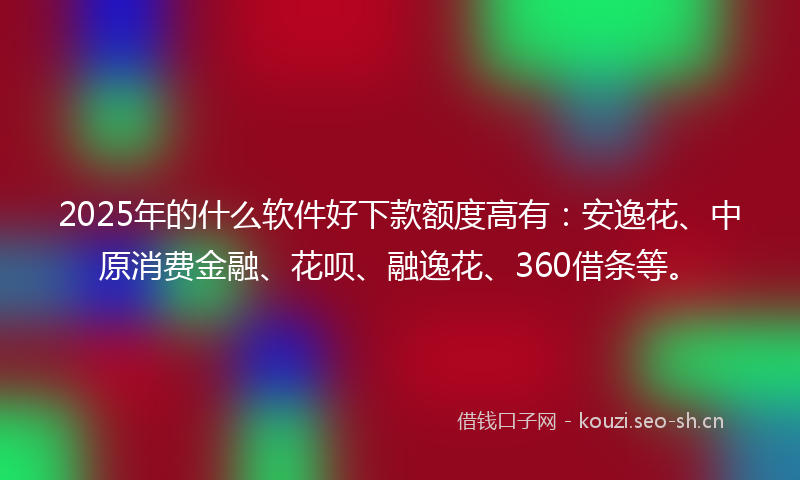2025年的什么软件好下款额度高有：安逸花、中原消费金融、花呗、融逸花、360借条等。