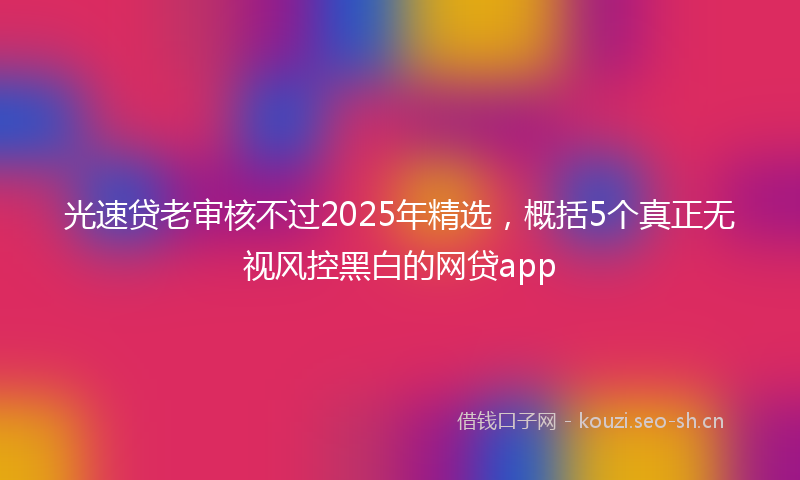 光速贷老审核不过2025年精选，概括5个真正无视风控黑白的网贷app