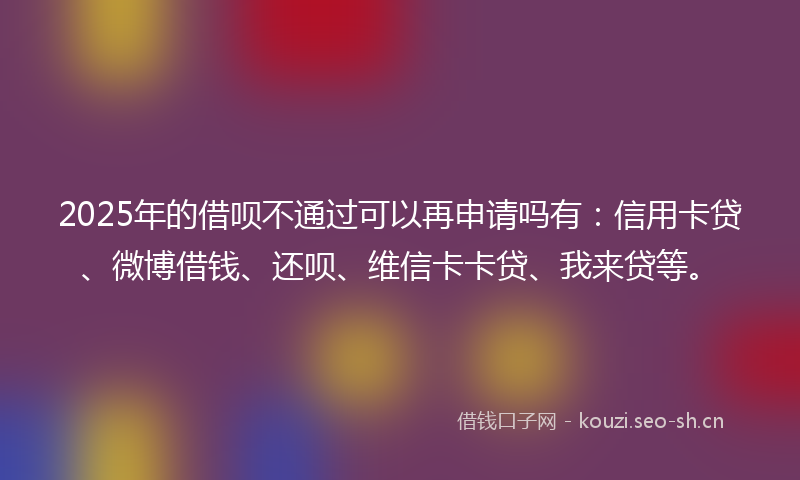 2025年的借呗不通过可以再申请吗有：信用卡贷、微博借钱、还呗、维信卡卡贷、我来贷等。