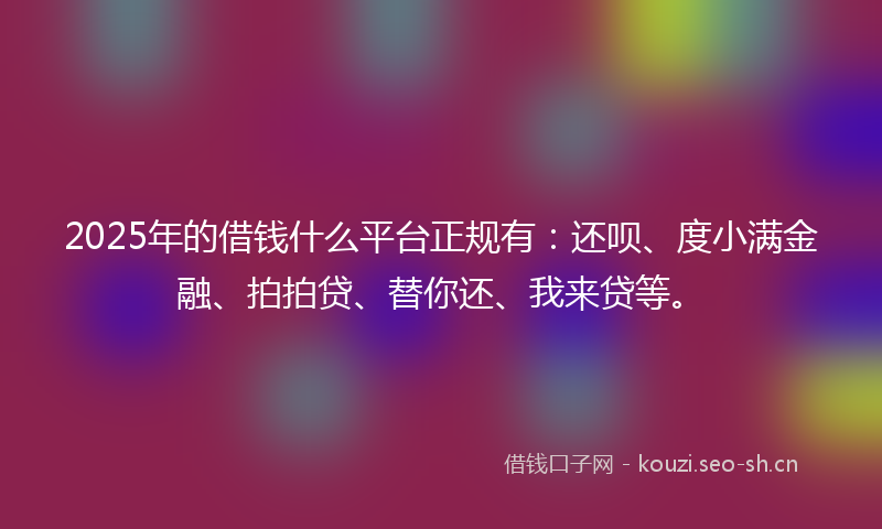 2025年的借钱什么平台正规有：还呗、度小满金融、拍拍贷、替你还、我来贷等。