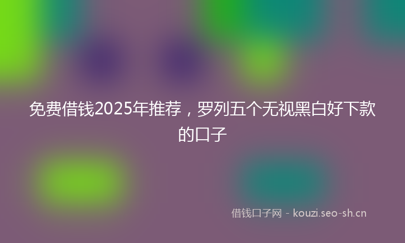 免费借钱2025年推荐,罗列五个无视黑白好下款的口子