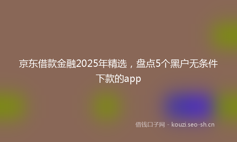 京东借款金融2025年精选，盘点5个黑户无条件下款的app