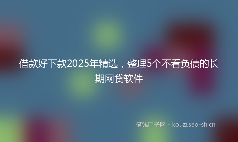 借款好下款2025年精选，整理5个不看负债的长期网贷软件