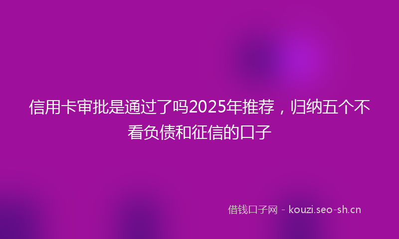 信用卡审批是通过了吗2025年推荐，归纳五个不看负债和征信的口子