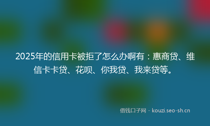 2025年的信用卡被拒了怎么办啊有：惠商贷、维信卡卡贷、花呗、你我贷、我来贷等。