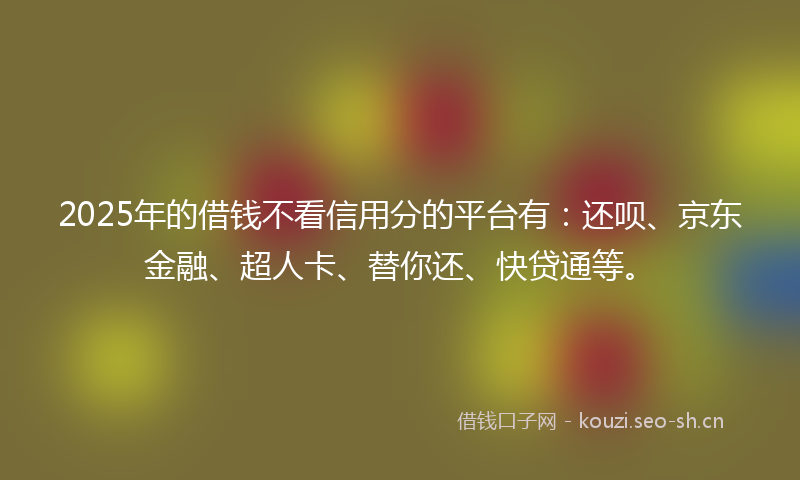 2025年的借钱不看信用分的平台有：还呗、京东金融、超人卡、替你还、快贷通等。
