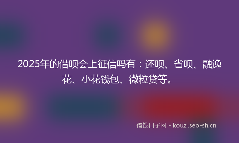 2025年的借呗会上征信吗有：还呗、省呗、融逸花、小花钱包、微粒贷等。