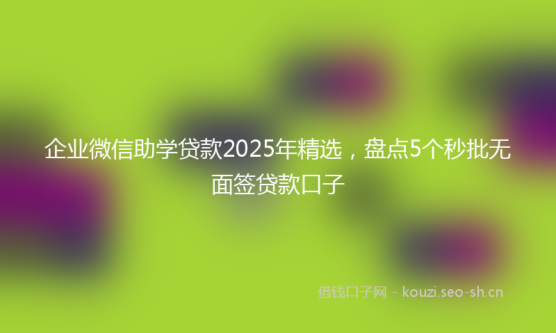 企业微信助学贷款2025年精选，盘点5个秒批无面签贷款口子