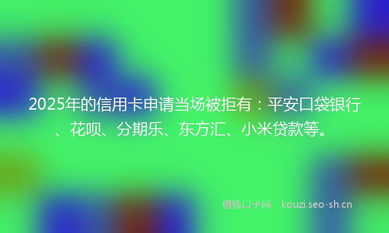 2025年的信用卡申请当场被拒有：平安口袋银行、花呗、分期乐、东方汇、小米贷款等。