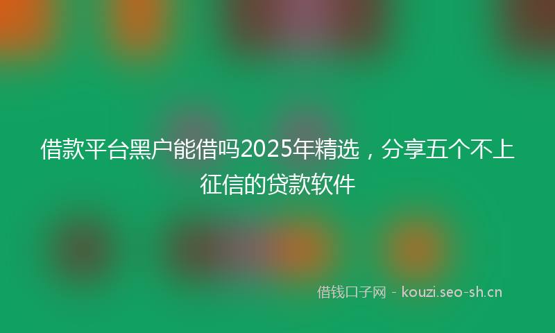 借款平台黑户能借吗2025年精选，分享五个不上征信的贷款软件