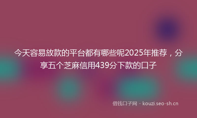 今天容易放款的平台都有哪些呢2025年推荐，分享五个芝麻信用439分下款的口子
