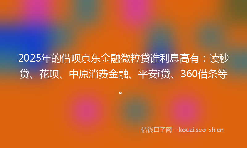 2025年的借呗京东金融微粒贷谁利息高有：读秒贷、花呗、中原消费金融、平安i贷、360借条等。