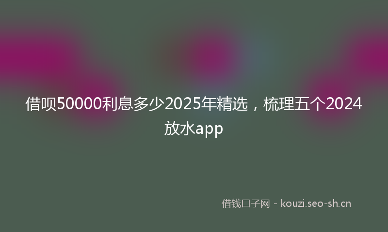 借呗50000利息多少2025年精选，梳理五个2024放水app