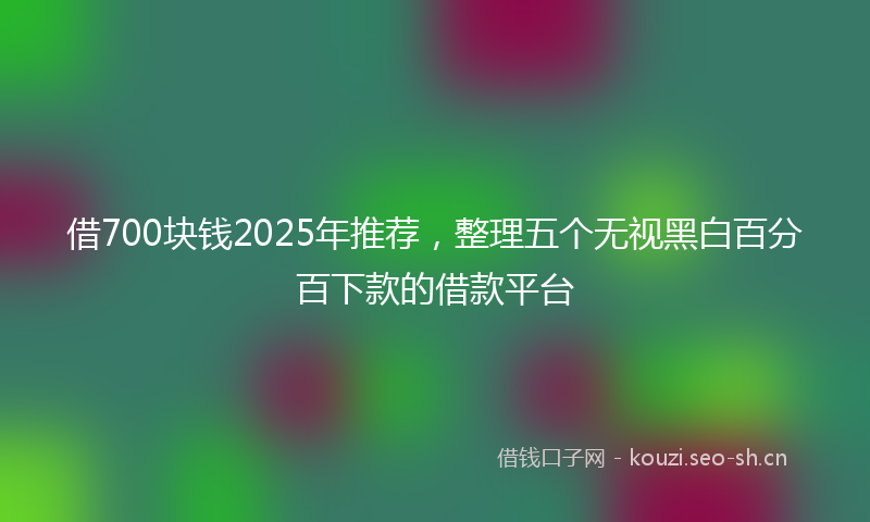 借700块钱2025年推荐，整理五个无视黑白百分百下款的借款平台