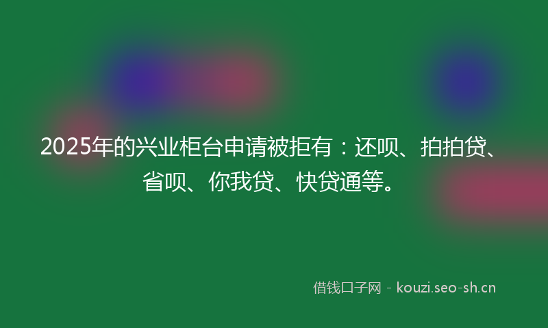 2025年的兴业柜台申请被拒有：还呗、拍拍贷、省呗、你我贷、快贷通等。