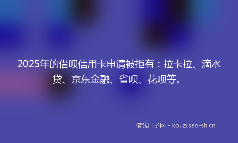 2025年的借呗信用卡申请被拒有:拉卡拉、滴水贷、京东金融、省呗、花呗等。