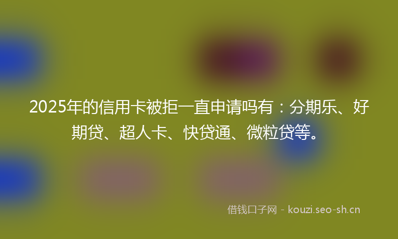 2025年的信用卡被拒一直申请吗有：分期乐、好期贷、超人卡、快贷通、微粒贷等。