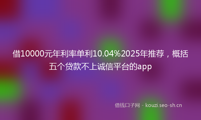 借10000元年利率单利10.04%2025年推荐，概括五个贷款不上诚信平台的app