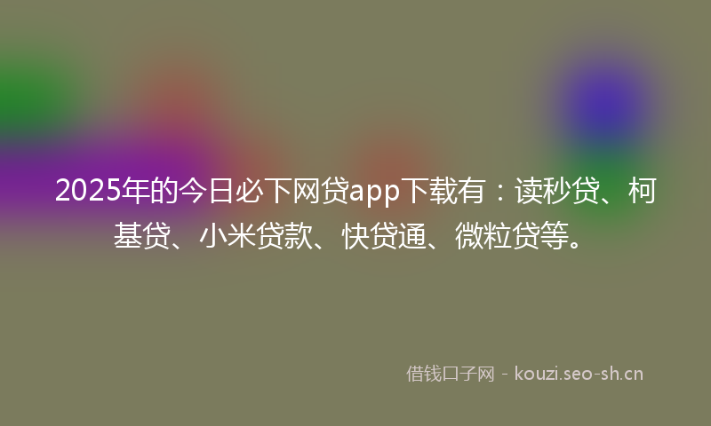 2025年的今日必下网贷app下载有：读秒贷、柯基贷、小米贷款、快贷通、微粒贷等。