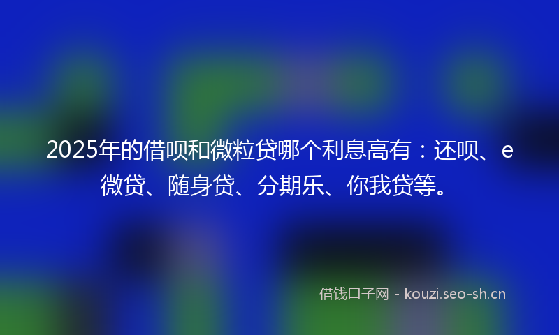 2025年的借呗和微粒贷哪个利息高有：还呗、e微贷、随身贷、分期乐、你我贷等。