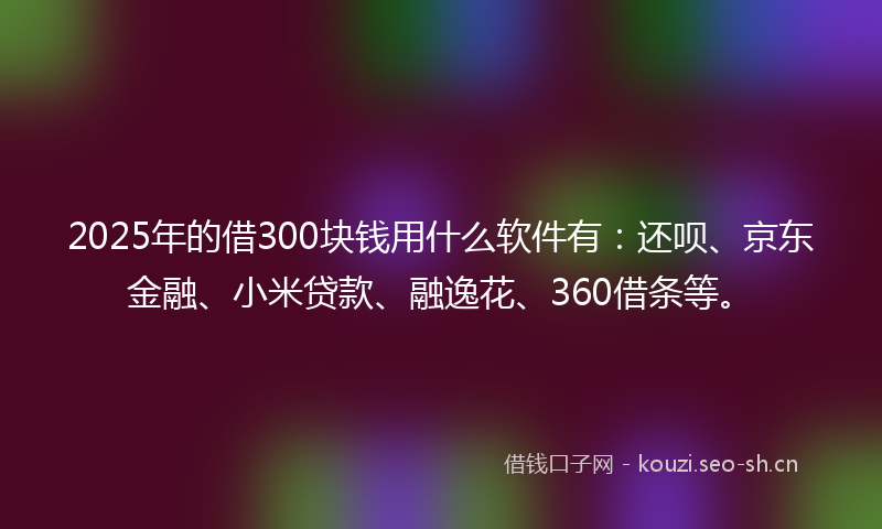 2025年的借300块钱用什么软件有：还呗、京东金融、小米贷款、融逸花、360借条等。