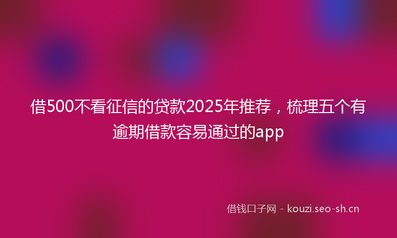 借500不看征信的贷款2025年推荐，梳理五个有逾期借款容易通过的app