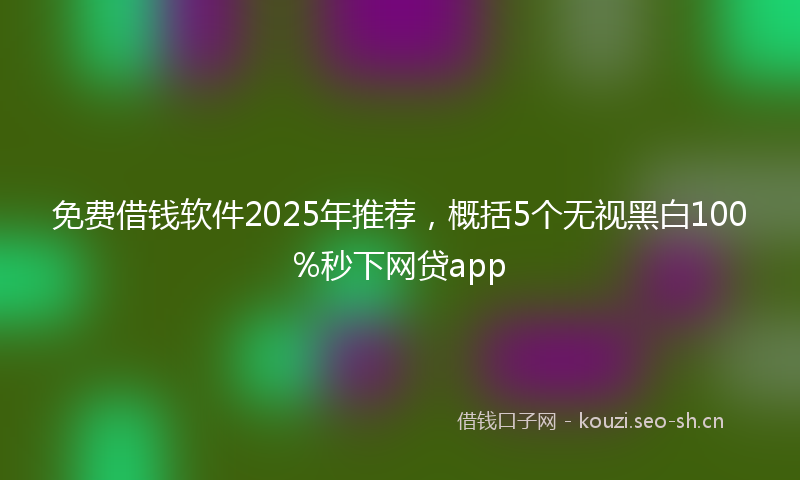 免费借钱软件2025年推荐，概括5个无视黑白100%秒下网贷app