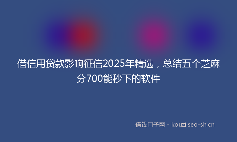借信用贷款影响征信2025年精选，总结五个芝麻分700能秒下的软件