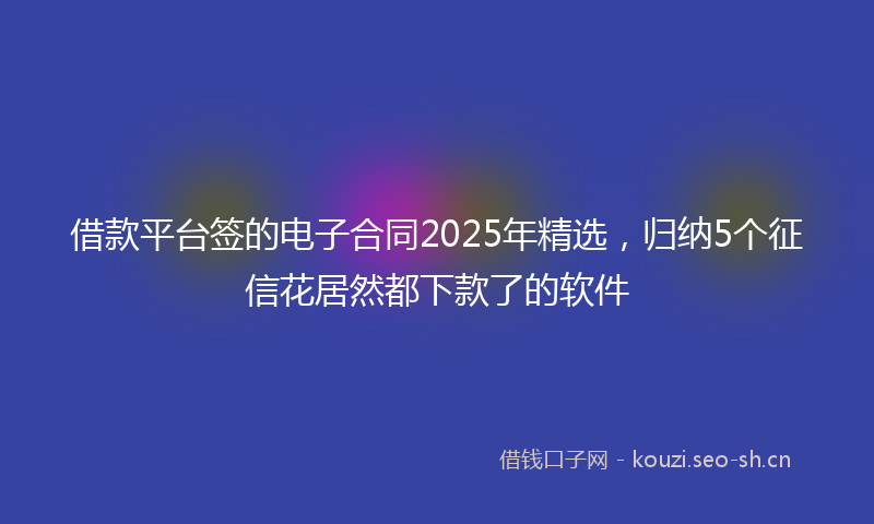 借款平台签的电子合同2025年精选，归纳5个征信花居然都下款了的软件