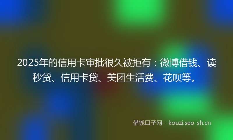 2025年的信用卡审批很久被拒有：微博借钱、读秒贷、信用卡贷、美团生活费、花呗等。