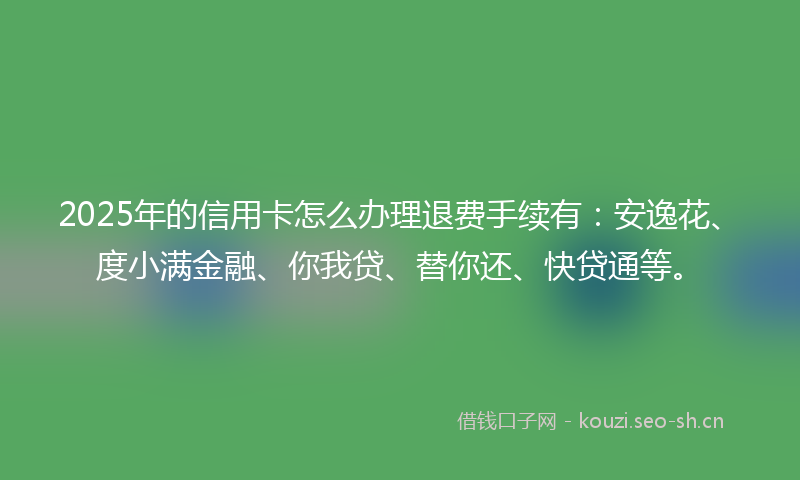 2025年的信用卡怎么办理退费手续有：安逸花、度小满金融、你我贷、替你还、快贷通等。