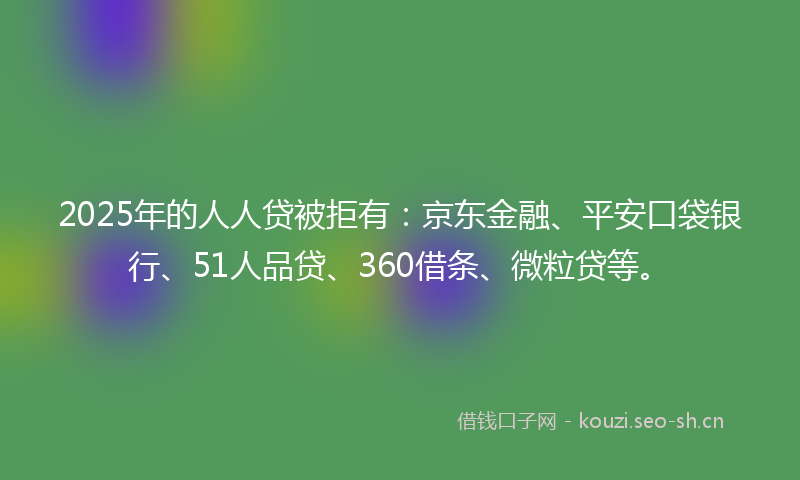 2025年的人人贷被拒有：京东金融、平安口袋银行、51人品贷、360借条、微粒贷等。