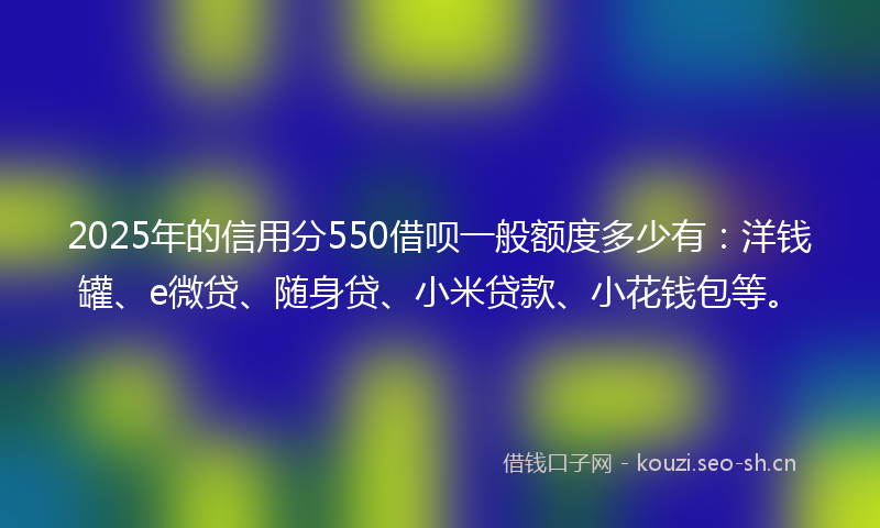 2025年的信用分550借呗一般额度多少有：洋钱罐、e微贷、随身贷、小米贷款、小花钱包等。