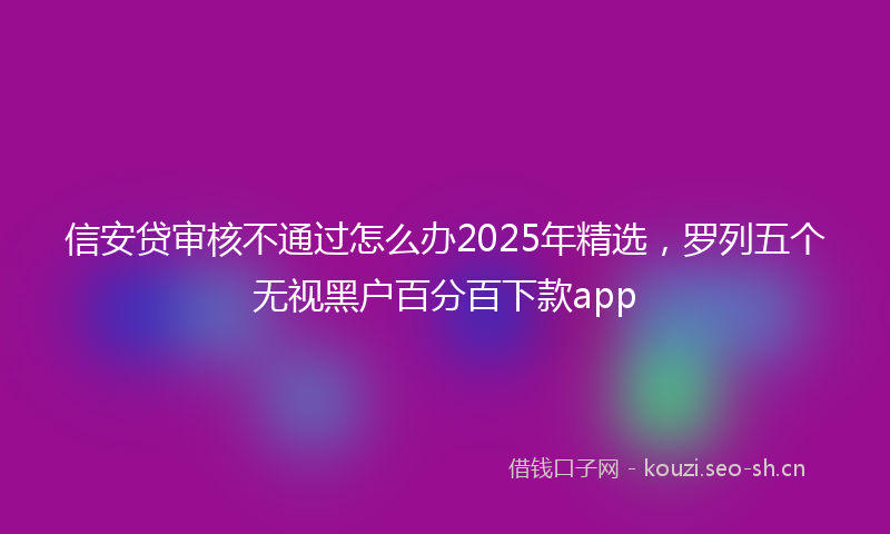 信安贷审核不通过怎么办2025年精选,罗列五个无视黑户百分百下款app
