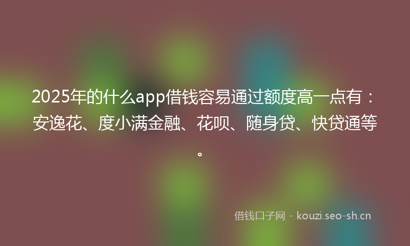2025年的什么app借钱容易通过额度高一点有：安逸花、度小满金融、花呗、随身贷、快贷通等。