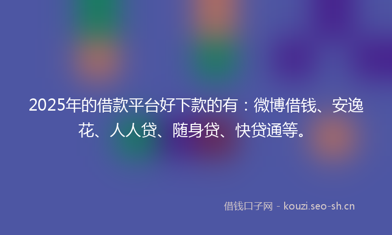 2025年的借款平台好下款的有：微博借钱、安逸花、人人贷、随身贷、快贷通等。