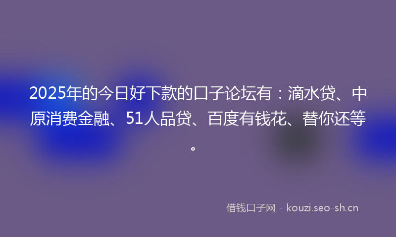 2025年的今日好下款的口子论坛有：滴水贷、中原消费金融、51人品贷、百度有钱花、替你还等。