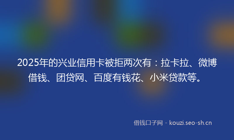 2025年的兴业信用卡被拒两次有：拉卡拉、微博借钱、团贷网、百度有钱花、小米贷款等。