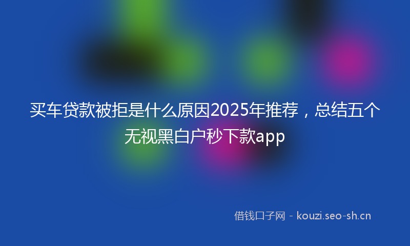 买车贷款被拒是什么原因2025年推荐，总结五个无视黑白户秒下款app