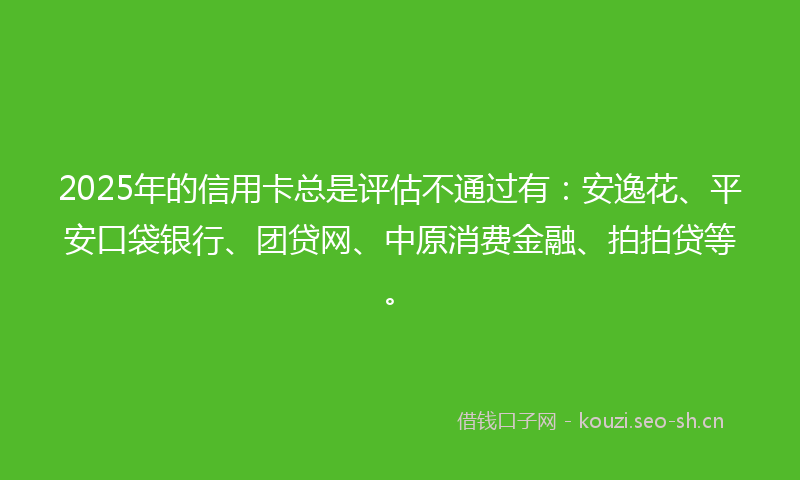 2025年的信用卡总是评估不通过有：安逸花、平安口袋银行、团贷网、中原消费金融、拍拍贷等。