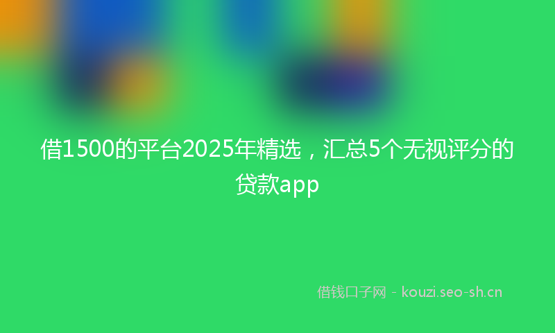 借1500的平台2025年精选，汇总5个无视评分的贷款app