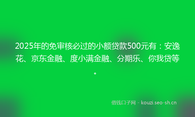 2025年的免审核必过的小额贷款500元有：安逸花、京东金融、度小满金融、分期乐、你我贷等。