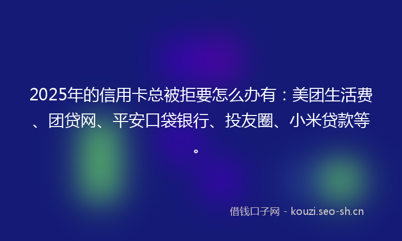 2025年的信用卡总被拒要怎么办有：美团生活费、团贷网、平安口袋银行、投友圈、小米贷款等。